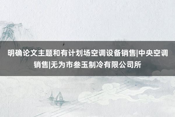 明确论文主题和有计划场空调设备销售|中央空调销售|无为市叁玉制冷有限公司所