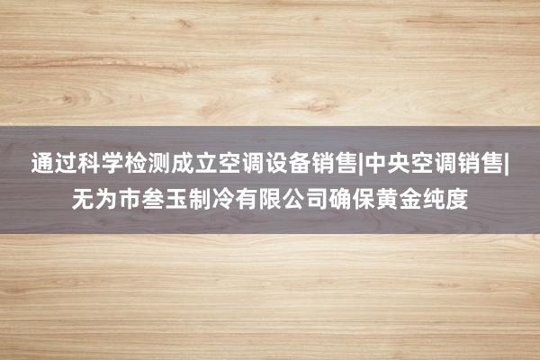 通过科学检测成立空调设备销售|中央空调销售|无为市叁玉制冷有限公司确保黄金纯度